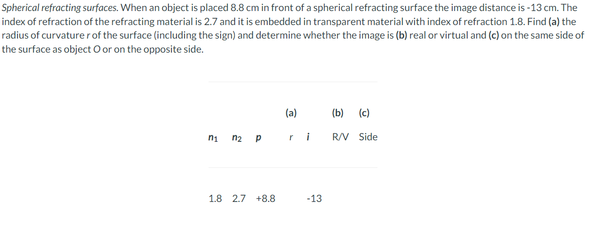 Spherical refracting surfaces. When an object is placed 8.8 cm in front of a spherical refracting surface the image distance is -13 cm. The
index of refraction of the refracting material is 2.7 and it is embedded in transparent material with index of refraction 1.8. Find (a) the
radius of curvaturer of the surface (including the sign) and determine whether the image is (b) real or virtual and (c) on the same side of
the surface as object O or on the opposite side.
2
n₁
n2 p
1.8 2.7 +8.8
(a)
-13
(b) (c)
R/V Side