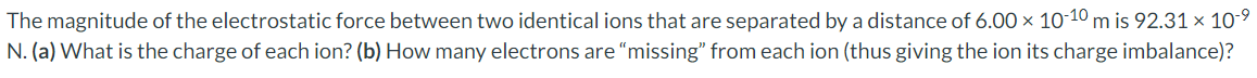 The magnitude of the electrostatic force between two identical ions that are separated by a distance of 6.00 × 10-10 m is 92.31 × 10-⁹
N. (a) What is the charge of each ion? (b) How many electrons are "missing" from each ion (thus giving the ion its charge imbalance)?