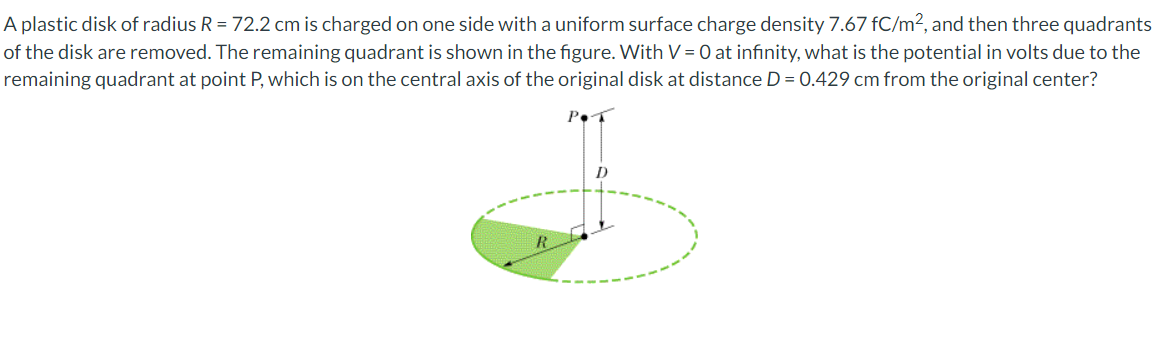 A plastic disk of radius R = 72.2 cm is charged on one side with a uniform surface charge density 7.67 fC/m², and then three quadrants
of the disk are removed. The remaining quadrant is shown in the figure. With V = 0 at infinity, what is the potential in volts due to the
remaining quadrant at point P, which is on the central axis of the original disk at distance D = 0.429 cm from the original center?
D