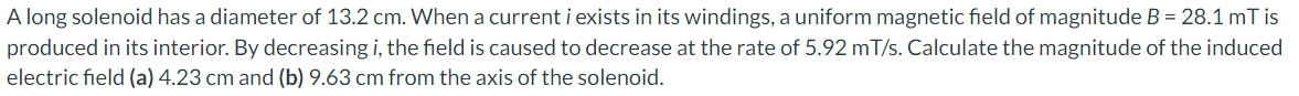 A long solenoid has a diameter of 13.2 cm. When a current i exists in its windings, a uniform magnetic field of magnitude B = 28.1 mT is
produced in its interior. By decreasing i, the field is caused to decrease at the rate of 5.92 mT/s. Calculate the magnitude of the induced
electric field (a) 4.23 cm and (b) 9.63 cm from the axis of the solenoid.