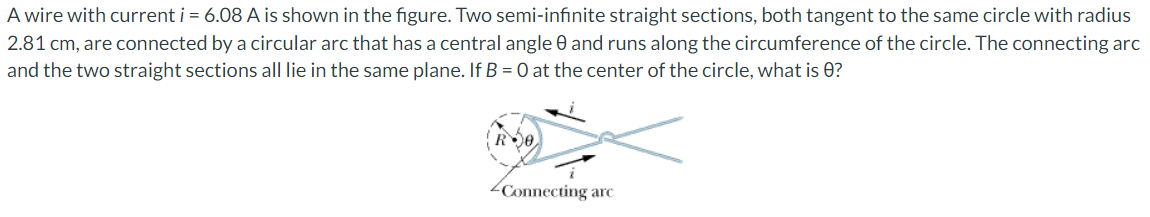 A wire with current i = 6.08 A is shown in the figure. Two semi-infinite straight sections, both tangent to the same circle with radius
2.81 cm, are connected by a circular arc that has a central angle 0 and runs along the circumference of the circle. The connecting arc
and the two straight sections all lie in the same plane. If B = 0 at the center of the circle, what is 0?
0
Connecting arc