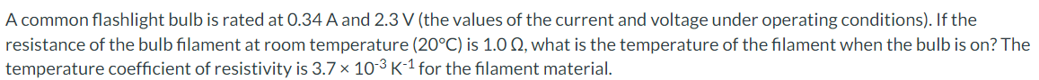 A common flashlight bulb is rated at 0.34 A and 2.3 V (the values of the current and voltage under operating conditions). If the
resistance of the bulb filament at room temperature (20°C) is 1.0 2, what is the temperature of the filament when the bulb is on? The
temperature coefficient of resistivity is 3.7 x 10-3 K-1 for the filament material.