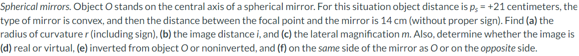 Spherical mirrors. Object O stands on the central axis of a spherical mirror. For this situation object distance is ps = +21 centimeters, the
type of mirror is convex, and then the distance between the focal point and the mirror is 14 cm (without proper sign). Find (a) the
radius of curvature r (including sign), (b) the image distance i, and (c) the lateral magnification m. Also, determine whether the image is
(d) real or virtual, (e) inverted from object O or noninverted, and (f) on the same side of the mirror as O or on the opposite side.