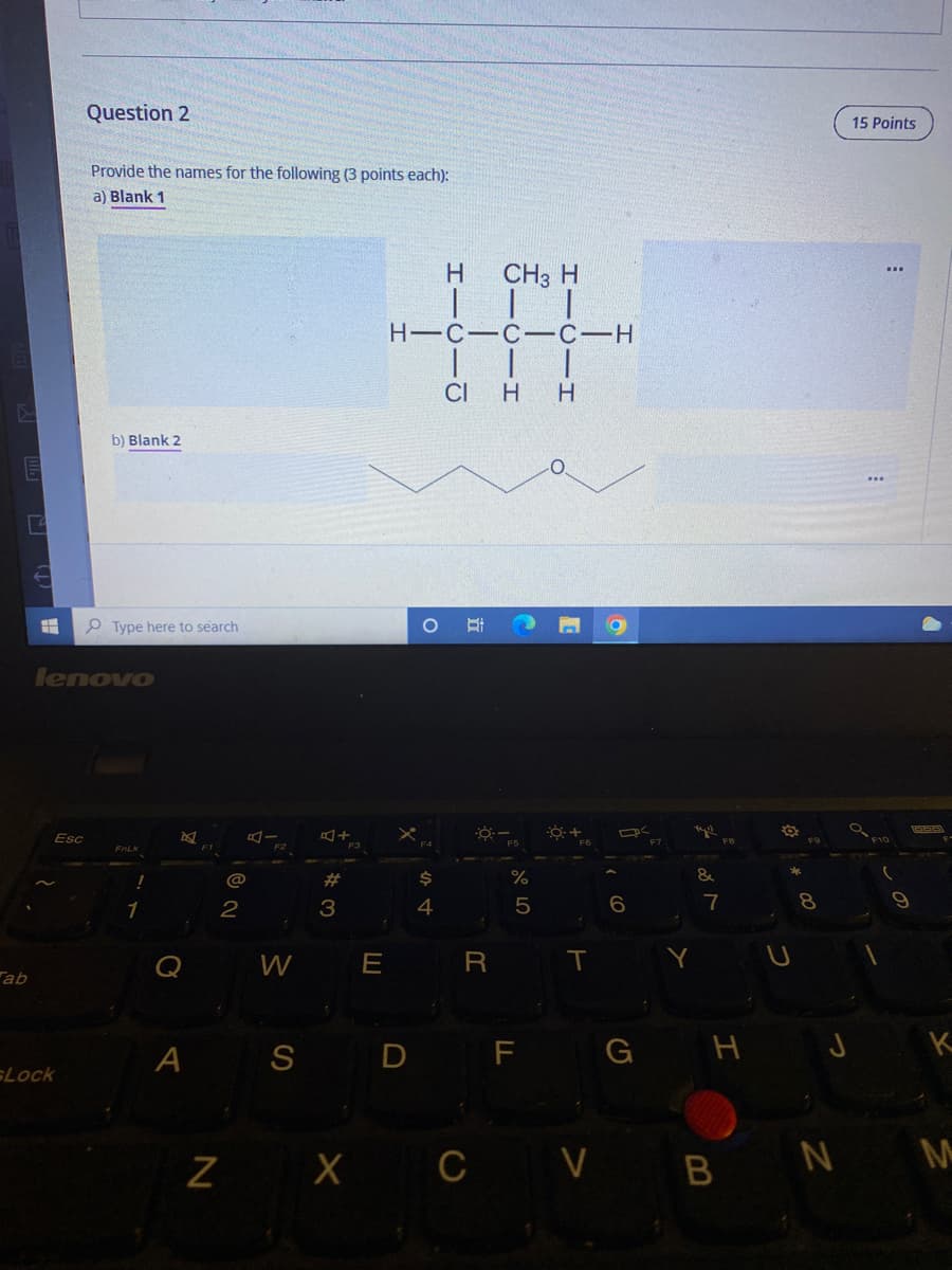 Question 2
15 Points
Provide the names for the following (3 points each):
a) Blank 1
H.
CH3 H
H-C-C-C-H
|| |
CI H
b) Blank 2
P Type here to search
lenovo
Esc
F10
FOLK
F1
%23
%
&
1
6
7
8.
W
E
T
ab
A S
D F G H J K
Lock
Z X C
V BN M
