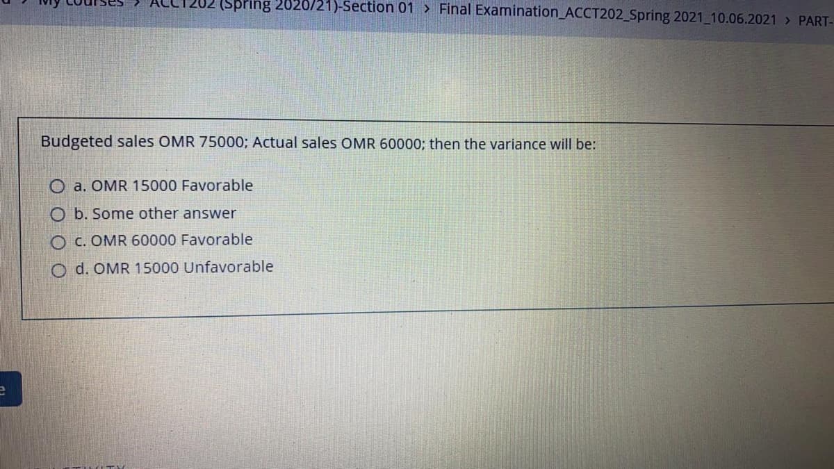 (Spring 2020/21)-Section 01 > Final Examination_ACCT202_Spring 2021_10.06.2021 > PART-
Budgeted sales OMR 75000; Actual sales OMR 60000; then the variance will be:
O a. OMR 15000 Favorable
O b. Some other answer
O c. OMR 60000 Favorable
O d. OMR 15000 Unfavorable
