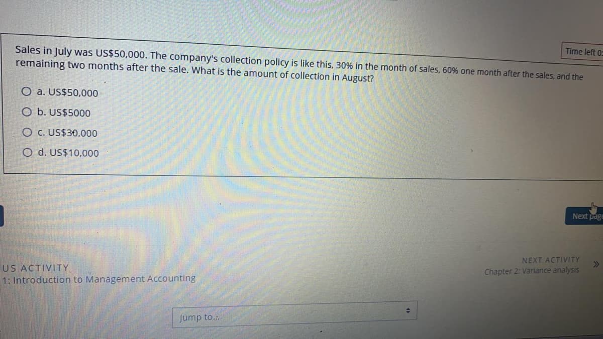 Sales in July was US$50,000. The company's collection policy is like this, 30% in the month of sales, 60% one month after the sales, and the
remaining two months after the sale. What is the amount of collection in August?
Time left 0:
O a. US$50,000
O b. US$5000
O c. US$30,000
O d. US$10,000
Next page
NEXT ACTIVITY
>>
US ACTIVITY
1: Introduction to Management Accounting
Chapter 2: Variance analysis
Jump to.:.
