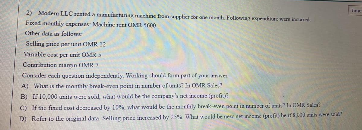 Time
2) Modern LLC rented a manufacturing machine from supplier for one month. Following expenditure were incurred:
Fixed monthly expenses: Machine rent OMR 5600
Other data as follows:
Selling price per unit OMR 12
Variable cost per unit OMR 5
Contribution margin OMR 7
Consider each question independently. Working should form part of your answer.
A) What is the monthly break-even point in number of units? In OMR Sales?
B) If 10,0000 units were sold, what would be the company's net income (profit)?
C) If the fixed cost decreased by 10%, what would be the monthly break-even point in number of units? In OMR Sales?
D) Refer to the original data. Selling price increased by 25%. What would be new net income (profit) be if 8,000 units were sold?
