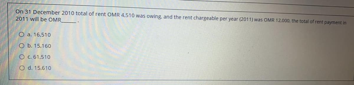 On 31 December 2010 total of rent OMR 4,510 was owing, and the rent chargeable per year (2011) was OMR 12.000, the total of rent payment in
2011 will be OMR
O a. 16,510
O b. 15,160
O c. 61,510
O d. 15,610
