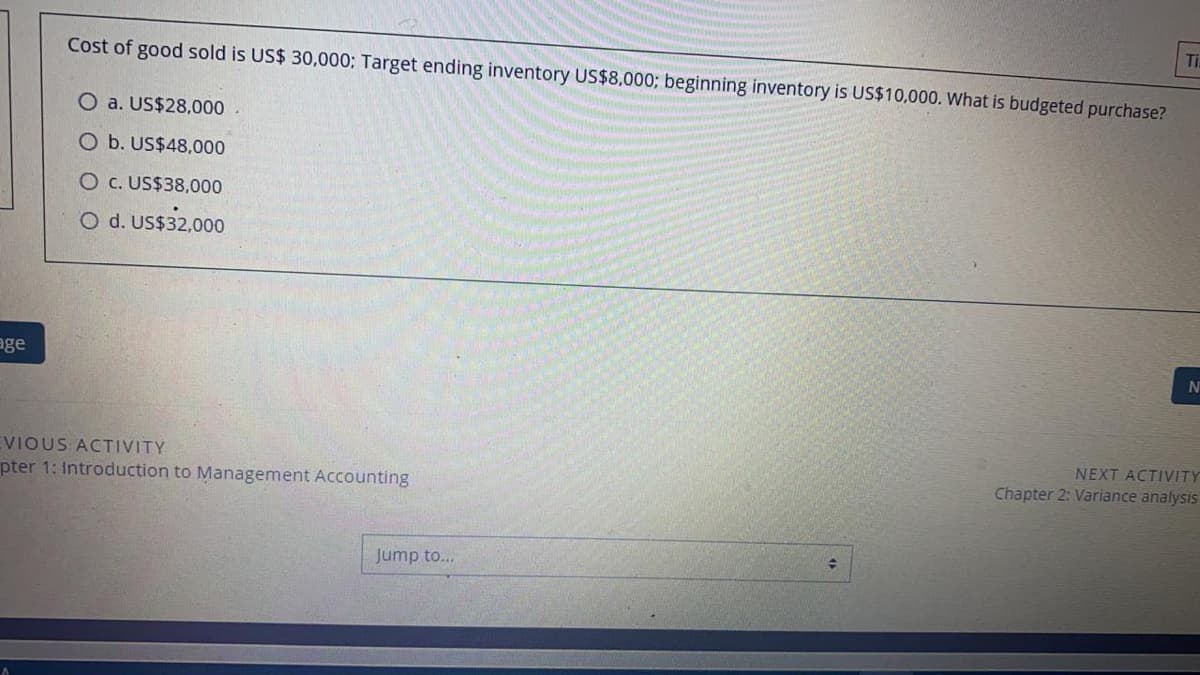 Ti
Cost of good sold is US$ 30,000; Target ending inventory US$8,0003; beginning inventory is US$10,000. What is budgeted purchase?
O a. US$28,000
O b. US$48,000
O c. US$38,000
O d. US$32,000
age
EVIOUS ACTIVITY
pter 1: Introduction to Management Accounting
NEXT ACTIVITY
Chapter 2: Variance analysis
Jump to...
