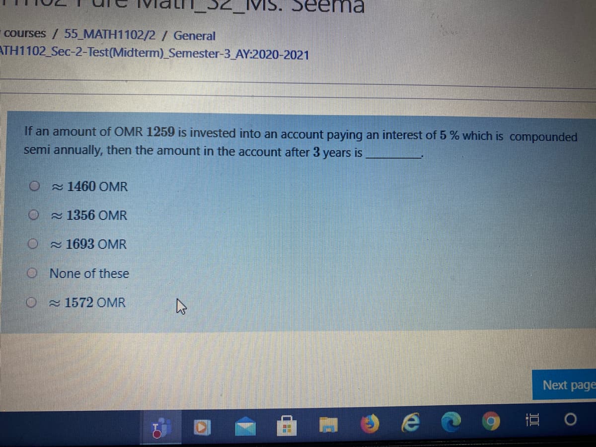 courses / 55_MATH1102/2/ General
ATH1102 Sec-2-Test(Midterm)_Semester-3_AY:2020-2021
If an amount of OMR 1259 is invested into an account paying an interest of 5% which is compounded
semi annually, then the amount in the account after 3 years is
O 1460 OMR
~1356 OMR
2 1693 OMR
ONone of these
1572 OMR
Next page
直
