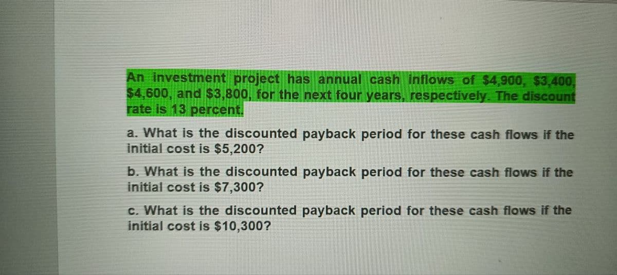 An investment project has annual cash inflows of $4,900, $3,400,
$4,600, and $3,800, for the next four years, respectively. The discount
rate is 13 percent.
a. What is the discounted payback period for these cash flows if the
initial cost is $5,200?
b. What is the discounted payback period for these cash flows if the
initial cost is $7,300?
c. What is the discounted payback period for these cash flows if the
initial cost is $10,300?