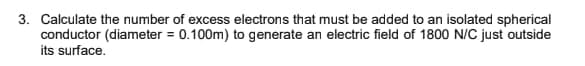 3. Calculate the number of excess electrons that must be added to an isolated spherical
conductor (diameter = 0.100m) to generate an electric field of 1800 N/C just outside
its surface.
