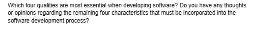 Which four qualities are most essential when developing software? Do you have any thoughts
or opinions regarding the remaining four characteristics that must be incorporated into the
software development process?