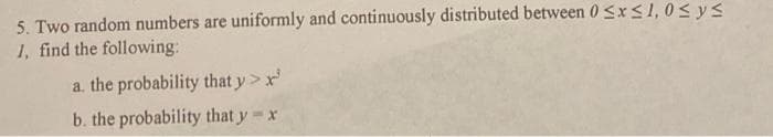 5. Two random numbers are uniformly and continuously distributed between 0 <xs1, 0< ys
1, find the following:
a. the probability that y> x
b. the probability that y x
