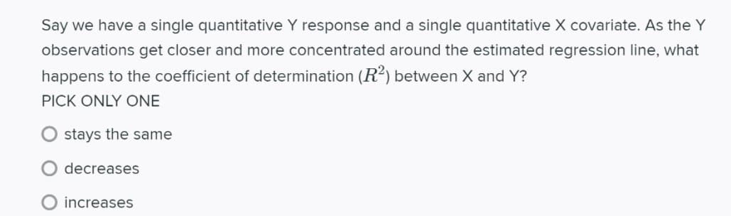 Say we have a single quantitative Y response and a single quantitative X covariate. As the Y
observations get closer and more concentrated around the estimated regression line, what
happens to the coefficient of determination (R2) between X and Y?
PICK ONLY ONE
stays the same
decreases
increases
