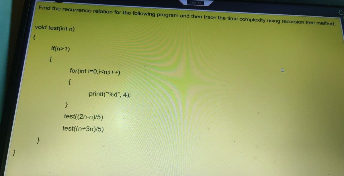 Jump to
Find the recurrence relation for the following program and then trace the time complexity using recursion tree method.
void test(int n)
{
if(n>1)
{
for(int i=0;i<n;i++)
{
printf("%d", 4);
}
test((2n-n)/5)
test((n+3n)/5)
}
