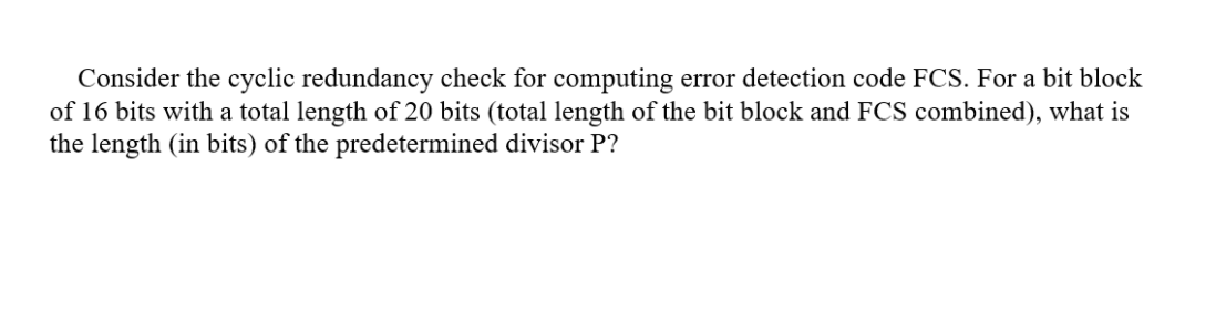 Consider the cyclic redundancy check for computing error detection code FCS. For a bit block
of 16 bits with a total length of 20 bits (total length of the bit block and FCS combined), what is
the length (in bits) of the predetermined divisor P?
