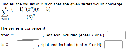 Find all the values of x such that the given series would converge.
Σ
(-1)" (x¹)(n+3)
(5)"
n=1
The series is convergent
from x =
to x =
left end included (enter Y or N):
right end included (enter Y or N):