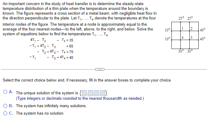 An important concern in the study of heat transfer is to determine the steady-state
temperature distribution of a thin plate when the temperature around the boundary is
known. The figure represents a cross section of a metal beam, with negligible heat flow in
the direction perpendicular to the plate. Let T₁,..., T4 denote the temperatures at the four
interior nodes of the figure. The temperature at a node is approximately equal to the
average of the four nearest nodes-to the left, above, to the right, and below. Solve the
system of equations below to find the temperatures T₁,..., T4-
4T₁ - T₂
- T4 = 35
-T₁ +4T₂ - T3
-T₁
= 65
- T₂+4T3 T4 = 70
- T3 +4T4 = 40
10°
B. The system has infinitely many solutions.
OC. The system has no solution.
10°
Select the correct choice below and, if necessary, fill in the answer boxes to complete your choice.
OA. The unique solution of the system is (11-1).
(Type integers or decimals rounded to the nearest thousandth as needed.)
25° 25°
1
2
4 3
30° 30°
40°
40°