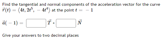 Find the tangential and normal components of the acceleration vector for the curve
r(t) = (4t, 2t5, 4t¹) at the point t = -1
N
a(-1):
=
T +
Give your answers to two decimal places