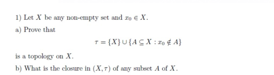 1) Let X be any non-empty set and ro E X.
a) Prove that
T = {X}U{ACX : 2o ¢ A}
is a topology on X.
b) What is the closure in (X, T) of any subset A of X.
