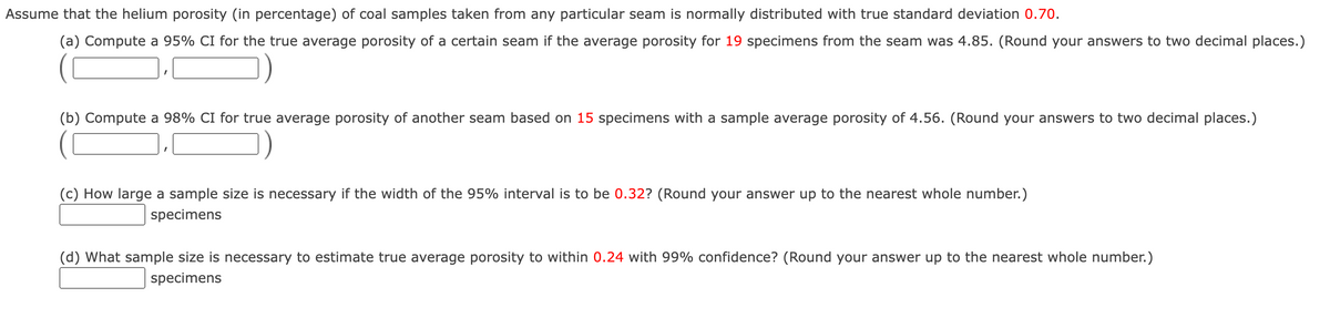 Assume that the helium porosity (in percentage) of coal samples taken from any particular seam is normally distributed with true standard deviation 0.70.
(a) Compute a 95% CI for the true average porosity of a certain seam if the average porosity for 19 specimens from the seam was 4.85. (Round your answers to two decimal places.)
(b) Compute a 98% CI for true average porosity of another seam based on 15 specimens with a sample average porosity of 4.56. (Round your answers to two decimal places.)
(c) How large a sample size is necessary if the width of the 95% interval is to be 0.32? (Round your answer up to the nearest whole number.)
specimens
(d) What sample size is necessary to estimate true average porosity to within 0.24 with 99% confidence? (Round your answer up to the nearest whole number.)
specimens
