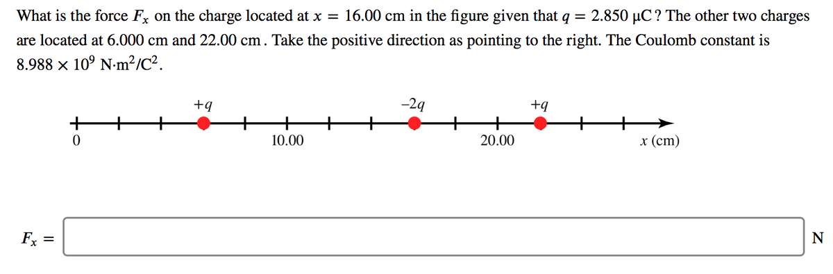 What is the force F, on the charge located at x =
16.00 cm in the figure given that q
2.850 µC? The other two charges
are located at 6.000 cm and 22.00 cm. Take the positive direction as pointing to the right. The Coulomb constant is
8.988 x 10° N-m²/C².
+9
-29
+q
+
10.00
20.00
x (ст)
Fx
N
