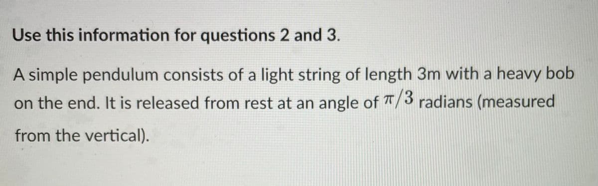 Use this information for questions 2 and 3.
A simple pendulum consists of a light string of length 3m with a heavy bob
on the end. It is released from rest at an angle of T/3 radians (measured
from the vertical).
