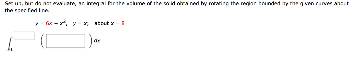 Set up, but do not evaluate, an integral for the volume of the solid obtained by rotating the region bounded by the given curves about
the specified line.
y = 6x – x2,
y = x;
about x = 8
dx
