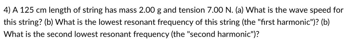 4) A 125 cm length of string has mass 2.00 g and tension 7.00 N. (a) What is the wave speed for
this string? (b) What is the lowest resonant frequency of this string (the "first harmonic")? (b)
What is the second lowest resonant frequency (the "second harmonic")?
