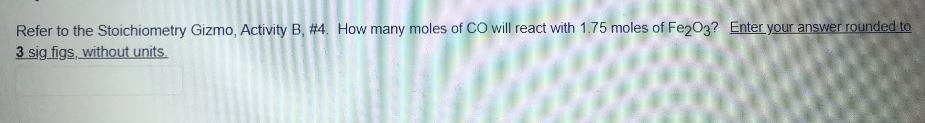 Refer to the Stoichiometry Gizmo, Activity B, #4. How many moles of CO will react with 1.75 moles of Fe203? Enter your answer rounded to
3 sig figs, without units.
