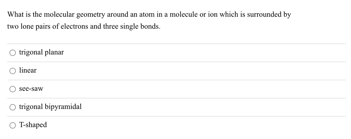 What is the molecular geometry around an atom in a molecule or ion which is surrounded by
two lone pairs of electrons and three single bonds.
trigonal planar
linear
see-saw
O trigonal bipyramidal
O T-shaped
