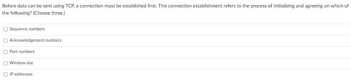 Before data can be sent using TCP, a connection must be established first. This connection establishment refers to the process of initializing and agreeing on which of
the following? (Choose three.)
O Sequence numbers
O Acknowledgement numbers
O Port numbers
O Window size
O IP addresses
