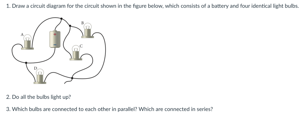 1. Draw a circuit diagram for the circuit shown in the figure below, which consists of a battery and four identical light bulbs.
В
A
D
2. Do all the bulbs light up?
3. Which bulbs are connected to each other in parallel? Which are connected in series?
