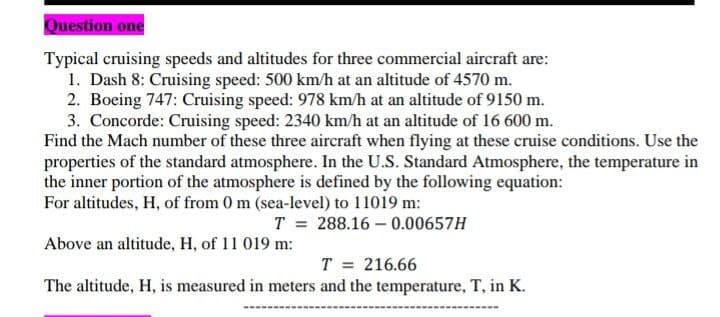 Question one
Typical cruising speeds and altitudes for three commercial aircraft are:
1. Dash 8: Cruising speed: 500 km/h at an altitude of 4570 m.
2. Boeing 747: Cruising speed: 978 km/h at an altitude of 9150 m.
3. Concorde: Cruising speed: 2340 km/h at an altitude of 16 600 m.
Find the Mach number of these three aircraft when flying at these cruise conditions. Use the
properties of the standard atmosphere. In the U.S. Standard Atmosphere, the temperature in
the inner portion of the atmosphere is defined by the following equation:
For altitudes, H, of from 0 m (sea-level) to 11019 m:
T = 288.16 - 0.00657H
Above an altitude, H, of 11 019 m:
T = 216.66
The altitude, H, is measured in meters and the temperature, T, in K.
