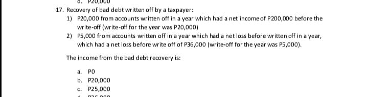 17. Recovery of bad debt written off by a taxpayer:
1) P20,000 from accounts written off in a year which had a net income of P200,000 before the
write-off (write-dff for the year was P20,000)
2) P5,000 from accounts written off in a year which had a net loss before written off in a year,
which had a net loss before write off of P36,000 (write-off for the year was P5,000).
The income from the bad debt recovery is:
a.
PO
b. P20,000
c. P25,000
