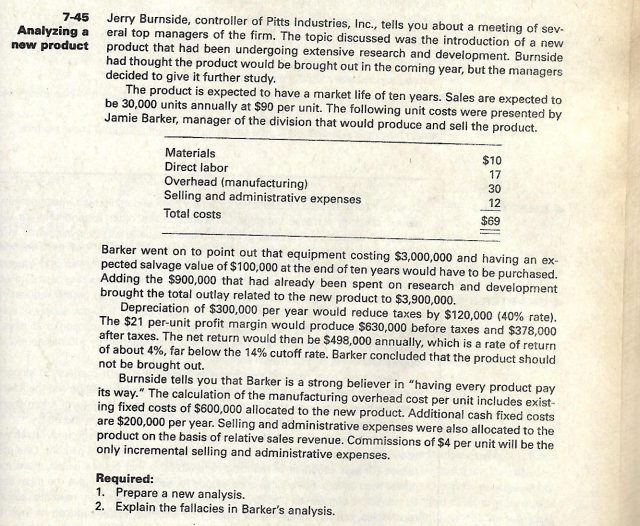 7-45 Jerry Burnside, controller of Pitts Industries, Inc., tells you about a meeting of sev-
eral top managers of the firm. The topic discussed was the introduction of a new
new product product that had been undergoing extensive research and development. Burnside
had thought the product wouid be brought out in the coming year, but the managers
Analyzing a
decided to give it further study.
The product is expected to have a market life of ten years. Sales are expected to
be 30,000 units annually at $90 per unit. The following unit costs were presented by
Jamie Barker, manager of the division that would produce and seli the product.
Materials
$10
Direct labor
17
Overhead (manufacturing)
Selling and administrative expenses
30
12
Total costs
$69
Barker went on to point out that equipment costing $3,000,000 and having an ex-
pected salvage value of $100,000 at the end of ten years would have to be purchased.
Adding the $900,000 that had already been spent on research and development
brought the total outlay related to the new product to $3,900,000.
Depreciation of $300,000 per year would reduce taxes by $120,000 (40% rate).
The $21 per-unit profit margin would produce $630,000 before taxes and $378,000
after taxes. The net return would then be $498,000 annually, which is a rate of return
of about 4%, far below the 14% cutoff rate. Barker concluded that the product should
not be brought out.
Burnside tells you that Barker is a strong believer in "having every product pay
its way." The calculation of the manufacturing overhead cost per unit includes exist-
ing fixed costs of $600,000 allocated to the new product. Additional cash fixed costs
are $200,000 per year. Selling and administrative expenses were also allocated to the
product on the basis of relative sales revenue. Commissions of $4 per unit will be the
only incremental selling and administrative expenses.
Required:
1. Prepare a new analysis.
2. Explain the fallacies in Barker's analysis.
