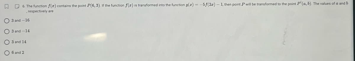 6. The function f(x) contains the point P(6, 3). If the function f(x) is transformed into the function g(x) = -5f(2x)-1, then point P will be transformed to the point P (a, b). The values of a and b
, respectively are
O3 and -16
3 and -14
3 and 14
6 and 2