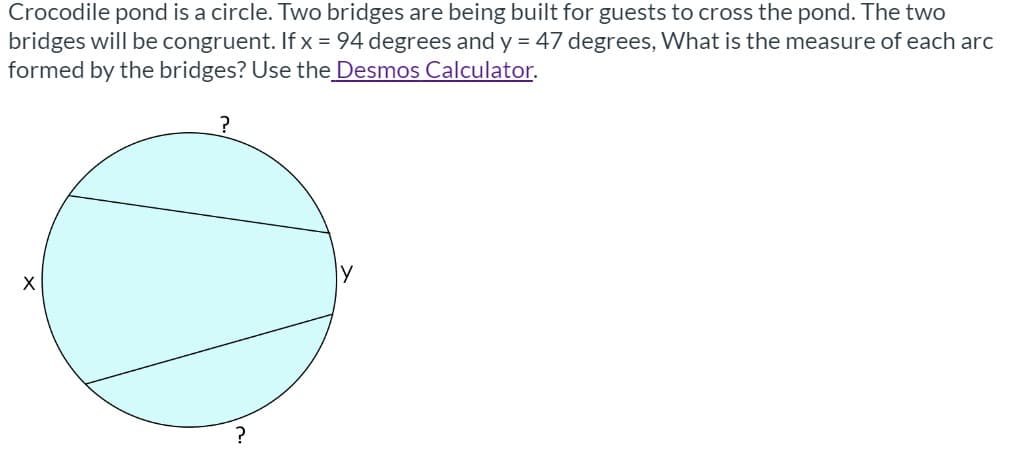 Crocodile pond is a circle. Two bridges are being built for guests to cross the pond. The two
bridges will be congruent. If x = 94 degrees and y = 47 degrees, What is the measure of each arc
formed by the bridges? Use the Desmos Calculator.
