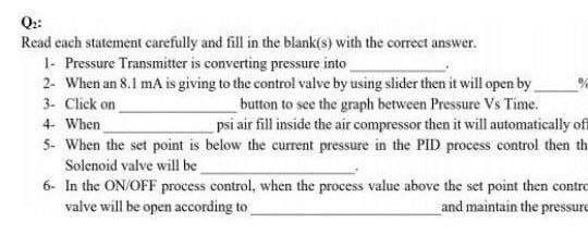 Q:
Read cach statement carefully and fill in the blank(s) with the correct answer.
1- Pressure Transmitter is converting pressure into
2- When an 8.1 mA is giving to the control valve by using slider then it will open by
3- Click on
button to see the graph between Pressure Vs Time.
psi air fill inside the air compressor then it will automatically of
4- When
5- When the set point is below the current pressure in the PID process control then th
Solenoid valve will be
6- In the ON/OFF process control, when the process value above the set point then contro
valve will be open according to
and maintain the pressure
