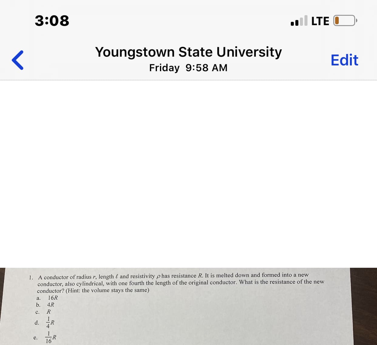 3:08
l LTE
Youngstown State University
Edit
Friday 9:58 AM
1. A conductor of radius r, length l and resistivity p has resistance R. It is melted down and formed into a new
conductor, also cylindrical, with one fourth the length of the original conductor. What is the resistance of the new
conductor? (Hint: the volume stays the same)
16R
a.
b.
4R
c.
1.
d.
4
iR
16R
e.
