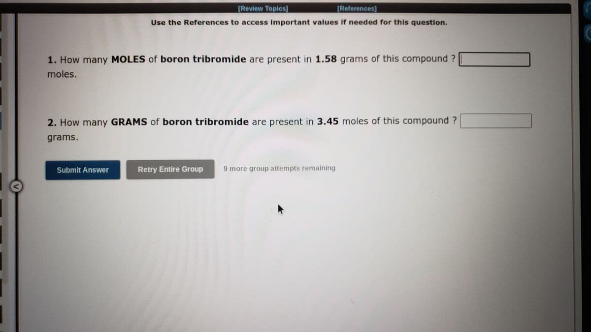 [Review Topics]
[References]
Use the References to access Important values if needed for this question.
1. How many MOLES of boron tribromide are present in 1.58 grams of this compound ?
moles.
2. How many GRAMS of boron tribromide are present in 3.45 moles of this compound ?
grams.
Submit Answer
Retry Entire Group
9 more group attempts remaining
