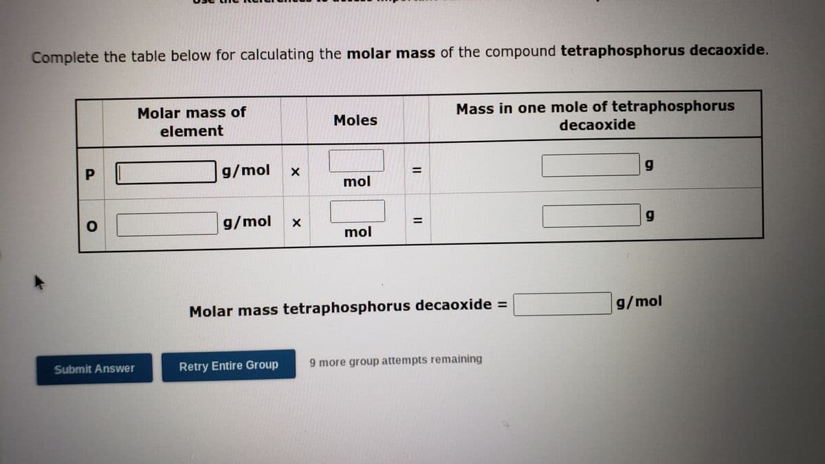 Complete the table below for calculating the molar mass of the compound tetraphosphorus decaoxide.
Molar mass of
Mass in one mole of tetraphosphorus
decaoxide
Moles
element
P.
g/mol
mol
g/mol x
mol
Molar mass tetraphosphorus decaoxide =
g/mol
Submit Answer
Retry Entire Group
9 more group attempts remaining
