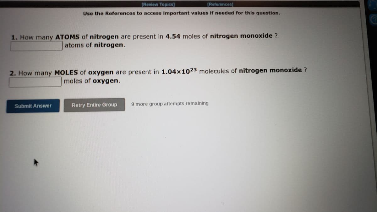 [Review Topicsl
(References]
Use the References to access Important values If needed for this question.
1. How many ATOMS of nitrogen are present in 4.54 moles of nitrogen monoxide ?
atoms of nitrogen.
2. How many MOLES of oxygen are present in 1.04x1023 molecules of nitrogen monoxide ?
moles of oxygen.
Submit Answer
Retry Entire Group
9 more group attempts remaining
