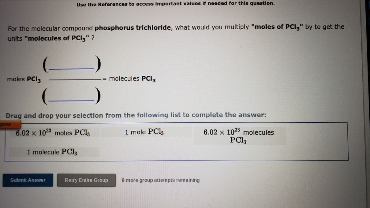 Use the References to access Important values If needed for this question.
For the molecular compound phosphorus trichloride, what would you multiply "moles of PCI3" by to get the
units "molecules of PCI3"
moles PCI3
molecules PCI3
Drag and drop your selection from the following list to complete the answer:
gress
6.02 × 1023 molecules
PC13
6.02 x 1023 moles PCI3
1 mole PCI3
1 molecule POC13
Submit Answer
Retry Entire Group
8 more group attempts remaining
