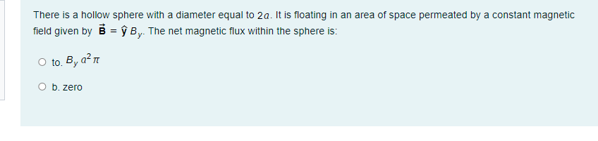 There is a hollow sphere with a diameter equal to 2a. It is floating in an area of space permeated by a constant magnetic
field given by B = ŷ By. The net magnetic flux within the sphere is:
O to. By a²7
O b. zero
