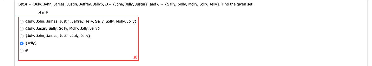 Let A =
{July, John, James, Justin, Jeffrey, Jelly}, B
{John, Jelly, Justin}, and C = {Sally, Solly, Molly, Jolly, Jelly}. Find the given set.
Anø
{July, John, James, Justin, Jeffrey, Jelly, Sally, Solly, Molly, Jolly}
{July, Justin, Sally, Solly, Molly, Jolly, Jelly}
{July, John, James, Justin, July, Jelly}
{Jelly}
Ø
O O O O O
