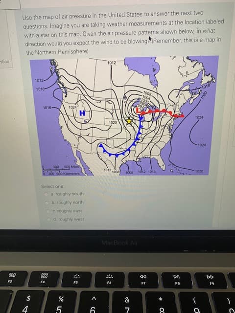 Use the
questions. Imagine you are taking weather measurements at the location labeled
with a star on this map. Given the air pressure patterns shown below, in what
direction would you expect the wind to be blowingRemember, this is a map in
the Northern Hemisphere)
1012
1012
1016
1016
1008.
1004
1016-
1024
1024
