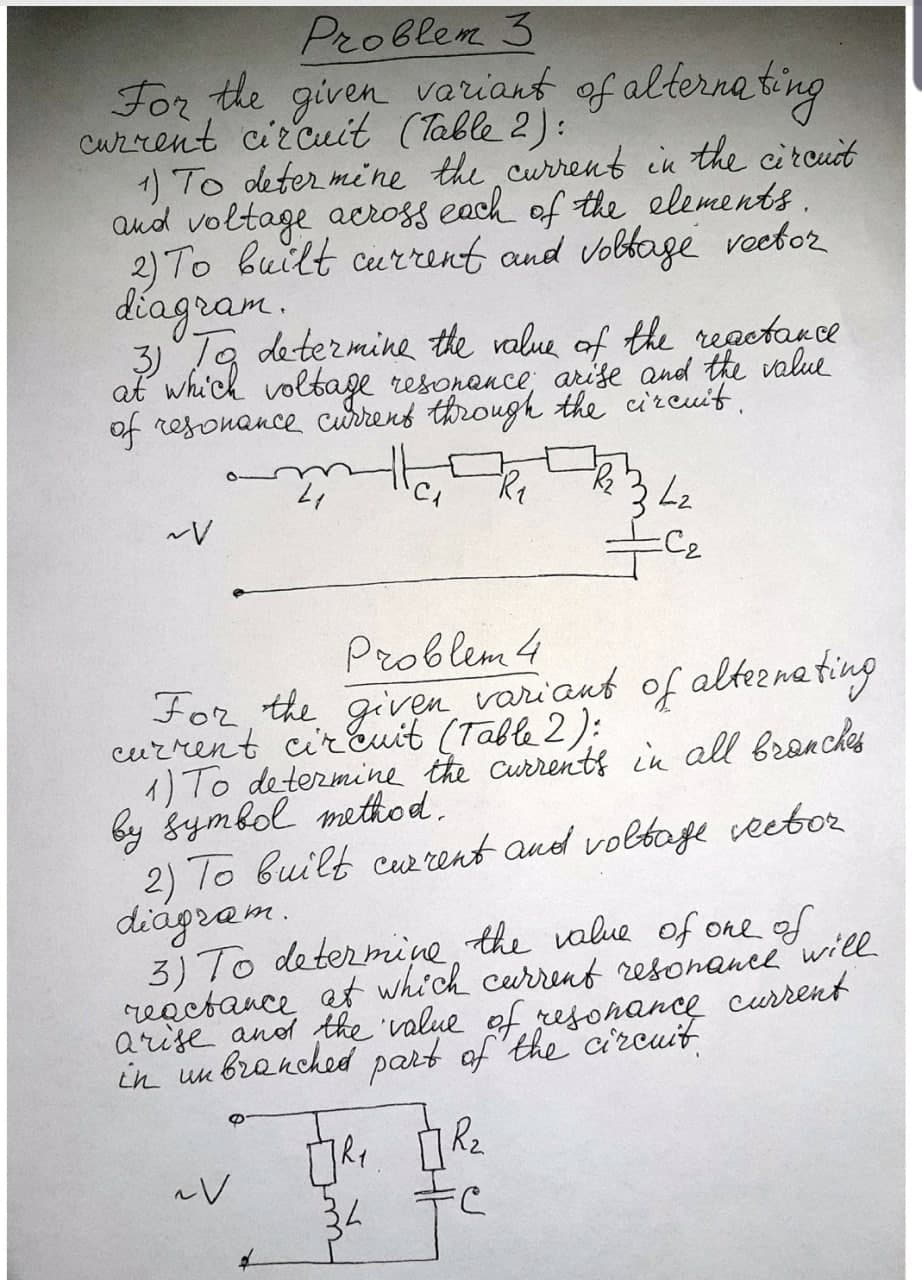 Problem 3
For the given variant of alterna ting
Cuzrent circuit (Table 2):
1) To deter mine the current in the citcuit
and voltage across each of the elements.
2) To built current and vobtage voetor
diagram.
3)Ta determine the ralue of the regctance
at which voltage resonance, arise and the value
of resonance currens through the circuit.
C2
Problem 4
For, the given variaut of altezna ting
current cirEuit (Table 2):
1) To determine the currents in all brenches
by gymbol method.
2) To built cur rent and voltage veetor
diágram.
3) To determine the value of ore of
reactance at which current resonancewill
arise anod the 'value of resohance current
in un branched part of the circuit
34
