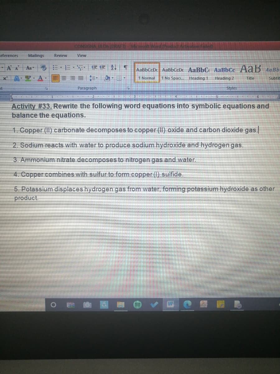 CONSIGNA ULON (DRAFT)Miciosoft
valion Failed)
eferences
Mailings
Review
View
-AA Aa
粤三,三, |章|1|T
AaBbCcDc AaBbCcDc AaBbC AaBbCc AaB AaBb
Heading 2
xA - A-
I Normal
T No Spaci. Heading 1
Subtit
Title
nt
Paragraph
Styles
I 3 4 I 5
Activity #33. Rewrite the following word equations into symbolic equations and
balance the equations.
1. Copper (II) carbonate decomposes to copper (II) oxide and carbon dioxide gas.
2. Sodium reacts with water to produce sodium hydroxide and hydrogen gas.
3. Ammonium nitrate decomposes to nitrogen gas and water.
4. Copper combines with sulfur to form copper (1) sulfide.
5. Potassium displaces hydrogen gas from water, forming potassium hydroxide as other
product.
